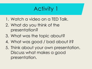 Activity 1
1. Watch a video on a TED Talk.
2. What do you think of the
presentation?
3. What was the topic about?
4. What was good / bad about it?
5. Think about your own presentation.
Discuss what makes a good
presentation.
 