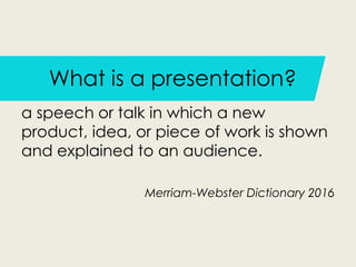 What is a presentation?
a speech or talk in which a new
product, idea, or piece of work is shown
and explained to an audience.
Merriam-Webster Dictionary 2016
 