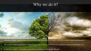 1. Climate change: temperature rise, sea level rise, shrinking ice sheets, extreme events, ocean acidification
2. The COP 21 Paris agreement, committing to keep the overall increase in global temperatures below 2°C
3. Conscious choice – consumer preferences shifting to sustainable brands
Why we do it?
 