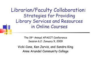 Librarian/Faculty Collaboration:
Strategies for Providing
Library Services and Resources
in Online Courses
The 19th
Annual AFACCT Conference
Session 6.2: January 9, 2009
Vicki Cone, Ken Jarvis, and Sandra King
Anne Arundel Community College
 