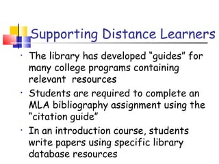 Supporting Distance Learners
• The library has developed “guides” for
many college programs containing
relevant resources
• Students are required to complete an
MLA bibliography assignment using the
“citation guide”
• In an introduction course, students
write papers using specific library
database resources
 