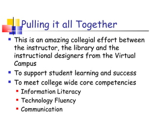 Pulling it all Together
 This is an amazing collegial effort between
the instructor, the library and the
instructional designers from the Virtual
Campus
 To support student learning and success
 To meet college wide core competencies
 Information Literacy
 Technology Fluency
 Communication
 