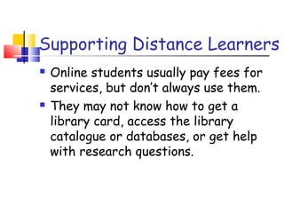 Supporting Distance Learners
 Online students usually pay fees for
services, but don’t always use them.
 They may not know how to get a
library card, access the library
catalogue or databases, or get help
with research questions.
 