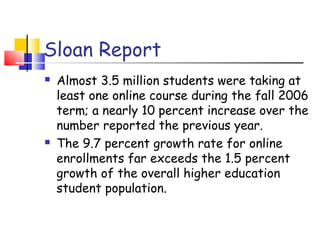 Sloan Report
 Almost 3.5 million students were taking at
least one online course during the fall 2006
term; a nearly 10 percent increase over the
number reported the previous year.
 The 9.7 percent growth rate for online
enrollments far exceeds the 1.5 percent
growth of the overall higher education
student population.
 