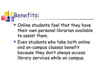 Benefits:
 Online students feel that they have
their own personal librarian available
to assist them.
 Even students who take both online
and on-campus classes benefit
because they don’t always access
library services while on campus.
 