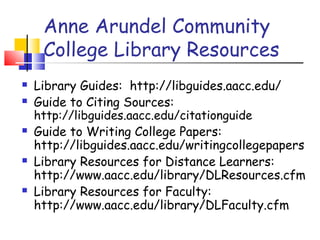 Anne Arundel Community
College Library Resources
 Library Guides: http://libguides.aacc.edu/
 Guide to Citing Sources:
http://libguides.aacc.edu/citationguide
 Guide to Writing College Papers:
http://libguides.aacc.edu/writingcollegepapers
 Library Resources for Distance Learners:
http://www.aacc.edu/library/DLResources.cfm
 Library Resources for Faculty:
http://www.aacc.edu/library/DLFaculty.cfm
 
