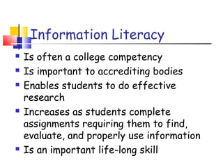 Information Literacy
 Is often a college competency
 Is important to accrediting bodies
 Enables students to do effective
research
 Increases as students complete
assignments requiring them to find,
evaluate, and properly use information
 Is an important life-long skill
 