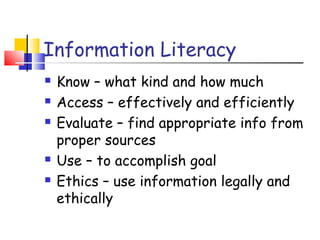 Information Literacy
 Know – what kind and how much
 Access – effectively and efficiently
 Evaluate – find appropriate info from
proper sources
 Use – to accomplish goal
 Ethics – use information legally and
ethically
 