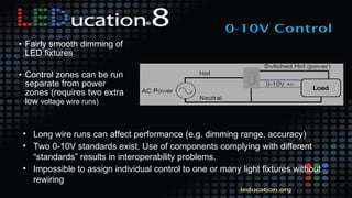 • Fairly smooth dimming of
LED fixtures
• Control zones can be run
separate from power
zones (requires two extra
low voltage wire runs)
• Long wire runs can affect performance (e.g. dimming range, accuracy)
• Two 0-10V standards exist. Use of components complying with different
“standards” results in interoperability problems.
• Impossible to assign individual control to one or many light fixtures without
rewiring
 