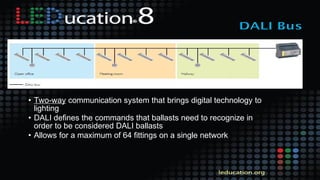• Two-way communication system that brings digital technology to
lighting
• DALI defines the commands that ballasts need to recognize in
order to be considered DALI ballasts
• Allows for a maximum of 64 fittings on a single network
 