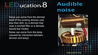 • Noise can come from the dimmer
itself (If the existing dimmer cost
less than $20, try a dimmer that
uses a toroidal filter or a densely
wound bar choke)
• Noise can come from the lamp
(caused by interaction between
dimmer and lamp)
 