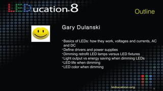 6
Outline
Gary Dulanski
• Basics of LEDs: how they work, voltages and currents, AC
and DC
• Define drivers and power supplies
• Dimming retrofit LED lamps versus LED fixtures
• Light output vs energy saving when dimming LEDs
• LED life when dimming
• LED color when dimming
 