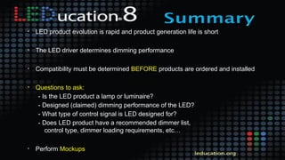 • LED product evolution is rapid and product generation life is short
• The LED driver determines dimming performance
• Compatibility must be determined BEFORE products are ordered and installed
• Questions to ask:
- Is the LED product a lamp or luminaire?
- Designed (claimed) dimming performance of the LED?
- What type of control signal is LED designed for?
- Does LED product have a recommended dimmer list,
control type, dimmer loading requirements, etc…
• Perform Mockups
 