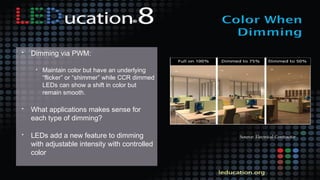 • Dimming via PWM:
• Maintain color but have an underlying
“flicker” or “shimmer” while CCR dimmed
LEDs can show a shift in color but
remain smooth.
• What applications makes sense for
each type of dimming?
• LEDs add a new feature to dimming
with adjustable intensity with controlled
color
Source: Electrical Contractor
 