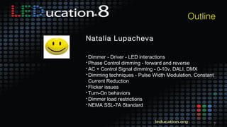 7
Outline
Natalia Lupacheva
• Dimmer - Driver - LED interactions
• Phase Control dimming - forward and reverse
• AC + Control Signal dimming - 0-10v, DALI, DMX
• Dimming techniques - Pulse Width Modulation, Constant
Current Reduction
• Flicker issues
• Turn-On behaviors
• Dimmer load restrictions
• NEMA SSL-7A Standard
 
