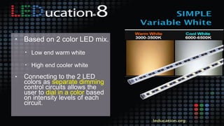 • Based on 2 color LED mix.
• Low end warm white
• High end cooler white
• Connecting to the 2 LED
colors as separate dimming
control circuits allows the
user to dial in a color based
on intensity levels of each
circuit.
 