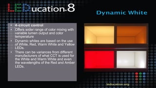 • 4-circuit control
• Offers wider range of color mixing with
variable lumen output and color
temperature
• Dynamic whites are based on the use
of White, Red, Warm White and Yellow
LEDs.
• There can be variances from different
manufacturers of what CCT is used for
the White and Warm White and even
the wavelengths of the Red and Amber
LEDs.
 