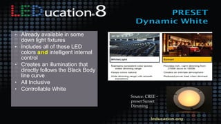 • Already available in some
down light fixtures
• Includes all of these LED
colors and intelligent internal
control
• Creates an illumination that
directly follows the Black Body
line curve
• All Inclusive
• Controllable White
Source: CREE –
preset Sunset
Dimming
 