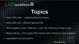 85
• How LEDs work - understanding the basics
• How LEDs dim - different approaches
• What happens when LEDs dim - color, life, efficiency, flicker, noise
• Matchmaking - how to get LEDs, drivers and controls to work together
• Application do’s and don’ts
 