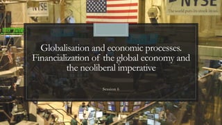 Globalisation and economic processes.
Financialization of the global economy and
the neoliberal imperative
Session 6
 