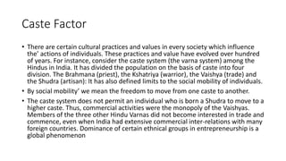 Caste Factor
• There are certain cultural practices and values in every society which influence
the’ actions of individuals. These practices and value have evolved over hundred
of years. For instance, consider the caste system (the varna system) among the
Hindus in India. It has divided the population on the basis of caste into four
division. The Brahmana (priest), the Kshatriya (warrior), the Vaishya (trade) and
the Shudra (artisan): It has also defined limits to the social mobility of individuals.
• By social mobility’ we mean the freedom to move from one caste to another.
• The caste system does not permit an individual who is born a Shudra to move to a
higher caste. Thus, commercial activities were the monopoly of the Vaishyas.
Members of the three other Hindu Varnas did not become interested in trade and
commence, even when India had extensive commercial inter-relations with many
foreign countries. Dominance of certain ethnical groups in entrepreneurship is a
global phenomenon
 