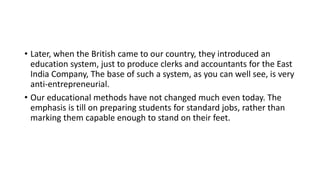 • Later, when the British came to our country, they introduced an
education system, just to produce clerks and accountants for the East
India Company, The base of such a system, as you can well see, is very
anti-entrepreneurial.
• Our educational methods have not changed much even today. The
emphasis is till on preparing students for standard jobs, rather than
marking them capable enough to stand on their feet.
 