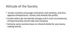 Attitude of the Society
• Certain societies encourage innovations and novelties, and thus
approve entrepreneurs’ actions and rewards like profits.
• Certain others do not tolerate changes and in such circumstances,
entrepreneurship cannot take root and grow.
• Similarly, some societies have an inherent dislike for any money-
making activity.
 