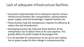 Lack of adequate infrastructure facilities
• Successful implementation of an enterprise requires various
infrastructural facilities like, transportation, communication,
power supply, technical knowledge, irrigation facilities etc.
• These facilities help the entrepreneur improve his efficiency &
reduce the cost of production.
• Developing country like India lack these facilities, & the
entrepreneur has to obtain them at his own expense. This
greatly affects his profit margin & discourages him.
• It is not possible for entrepreneur to set up his own railway
line or power project & then indulge in entrepreneurship
 
