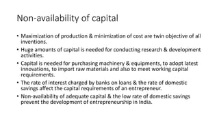 Non-availability of capital
• Maximization of production & minimization of cost are twin objective of all
inventions.
• Huge amounts of capital is needed for conducting research & development
activities.
• Capital is needed for purchasing machinery & equipments, to adopt latest
innovations, to import raw materials and also to meet working capital
requirements.
• The rate of interest charged by banks on loans & the rate of domestic
savings affect the capital requirements of an entrepreneur.
• Non-availability of adequate capital & the low rate of domestic savings
prevent the development of entrepreneurship in India.
 