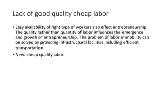 Lack of good quality cheap labor
• Easy availability of right type of workers also effect entrepreneurship.
The quality rather than quantity of labor influences the emergence
and growth of entrepreneurship. The problem of labor immobility can
be solved by providing infrastructural facilities including efficient
transportation.
• Need cheap quality labor
 