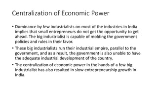 Centralization of Economic Power
• Dominance by few industrialists on most of the industries in India
implies that small entrepreneurs do not get the opportunity to get
ahead. The big industrialist is capable of molding the government
policies and rules in their favor.
• These big industrialists run their industrial empire, parallel to the
government, and as a result, the government is also unable to have
the adequate industrial development of the country.
• The centralization of economic power in the hands of a few big
Industrialist has also resulted in slow entrepreneurship growth in
India.
 