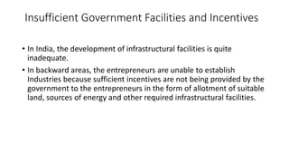 Insufficient Government Facilities and Incentives
• In India, the development of infrastructural facilities is quite
inadequate.
• In backward areas, the entrepreneurs are unable to establish
Industries because sufficient incentives are not being provided by the
government to the entrepreneurs in the form of allotment of suitable
land, sources of energy and other required infrastructural facilities.
 
