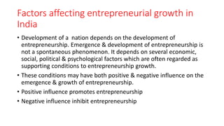 Factors affecting entrepreneurial growth in
India
• Development of a nation depends on the development of
entrepreneurship. Emergence & development of entrepreneurship is
not a spontaneous phenomenon. It depends on several economic,
social, political & psychological factors which are often regarded as
supporting conditions to entrepreneurship growth.
• These conditions may have both positive & negative influence on the
emergence & growth of entrepreneurship.
• Positive influence promotes entrepreneurship
• Negative influence inhibit entrepreneurship
 
