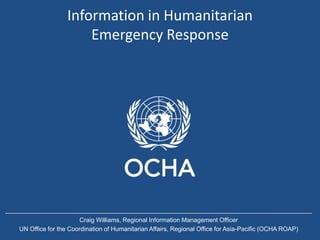 Information in Humanitarian
Emergency Response
Craig Williams, Regional Information Management Officer
UN Office for the Coordination of Humanitarian Affairs, Regional Office for Asia-Pacific (OCHA ROAP)
 