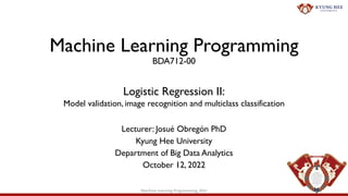 Machine Learning Programming
BDA712-00
Lecturer: Josué Obregón PhD
Kyung Hee University
Department of Big Data Analytics
October 12, 2022
Logistic Regression II:
Model validation, image recognition and multiclass classification
1
Machine Learning Programming, KHU
 