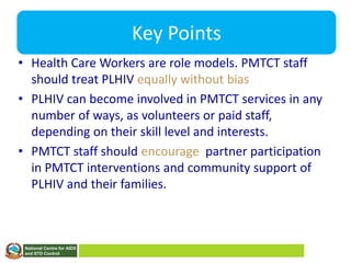 National Centre for AIDS
and STD Control
Key Points
• Health Care Workers are role models. PMTCT staff
should treat PLHIV equally without bias
• PLHIV can become involved in PMTCT services in any
number of ways, as volunteers or paid staff,
depending on their skill level and interests.
• PMTCT staff should encourage partner participation
in PMTCT interventions and community support of
PLHIV and their families.
 