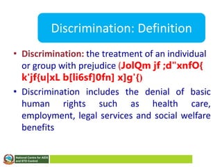 National Centre for AIDS
and STD Control
Discrimination: Definition
• Discrimination: the treatment of an individual
or group with prejudice (JolQm jf ;d"xnfO{
k'jf{u|xL b[li6sf]0fn] x]g'{)
• Discrimination includes the denial of basic
human rights such as health care,
employment, legal services and social welfare
benefits
 
