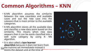 Common Algorithms – KNN
• K-NN algorithm assumes the similarity
between the new case/data and available
cases and put the new case into the
category that is most similar to the available
categories.
• K-NN algorithm stores all the available data
and classifies a new data point based on the
similarity. This means when new data
appears then it can be easily classified into a
well suite category by using K- NN
algorithm.
• It is also called a lazy learner
algorithm because it does not learn from
the training set immediately instead it
stores the dataset and at the time of
 