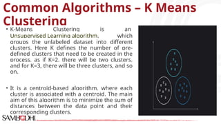 Common Algorithms – K Means
Clustering
• K-Means Clustering is an
Unsupervised Learning algorithm, which
groups the unlabeled dataset into different
clusters. Here K defines the number of pre-
defined clusters that need to be created in the
process, as if K=2, there will be two clusters,
and for K=3, there will be three clusters, and so
on.
• It is a centroid-based algorithm, where each
cluster is associated with a centroid. The main
aim of this algorithm is to minimize the sum of
distances between the data point and their
corresponding clusters.
 
