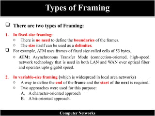 Types of Framing
Computer Networks
 There are two types of Framing:
1. In fixed-size framing:
o There is no need to define the boundaries of the frames.
o The size itself can be used as a delimiter.
 For example, ATM uses frames of fixed size called cells of 53 bytes.
o ATM: Asynchronous Transfer Mode (connection-oriented, high-speed
network technology that is used in both LAN and WAN over optical fiber
and operates upto gigabit speed.
2. In variable-size framing (which is widespread in local area networks)
o A way to define the end of the frame and the start of the next is required.
o Two approaches were used for this purpose:
A. A character-oriented approach
B. A bit-oriented approach.
 