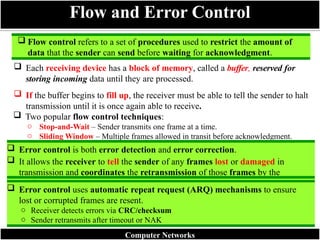  Flow control refers to a set of procedures used to restrict the amount of
data that the sender can send before waiting for acknowledgment.
 Each receiving device has a block of memory, called a buffer, reserved for
storing incoming data until they are processed.
 If the buffer begins to fill up, the receiver must be able to tell the sender to halt
transmission until it is once again able to receive.
 Two popular flow control techniques:
o Stop-and-Wait – Sender transmits one frame at a time.
o Sliding Window – Multiple frames allowed in transit before acknowledgment.
Flow and Error Control
 Error control is both error detection and error correction.
 It allows the receiver to tell the sender of any frames lost or damaged in
transmission and coordinates the retransmission of those frames by the
sender.
 Error control uses automatic repeat request (ARQ) mechanisms to ensure
lost or corrupted frames are resent.
o Receiver detects errors via CRC/checksum
o Sender retransmits after timeout or NAK
Computer Networks
 