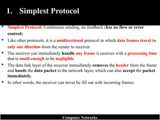 1. Simplest Protocol
 Simplest Protocol: Continuous sending, no feedback (has no flow or error
control).
 Like other protocols, it is a unidirectional protocol in which data frames travel in
only one direction-from the sender to receiver.
 The receiver can immediately handle any frame it receives with a processing time
that is small enough to be negligible.
 The data link layer of the receiver immediately removes the header from the frame
and hands the data packet to the network layer, which can also accept the packet
immediately.
 In other words, the receiver can never be fill out with incoming frames.
Computer Networks
 