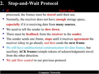 2. Stop-and-Wait Protocol
 If data frames arrive at the receiver site faster than they can be
processed, the frames must be stored until their use.
 Normally, the receiver does not have enough storage space,
especially if it is receiving data from many sources.
 We need to tell the sender to slow down.
 There must be feedback from the receiver to the sender.
 The sender sends one frame, stops until it receives agreement the
receiver (okay to go ahead), and then sends the next frame.
 We still have unidirectional communication for data frames, but
auxiliary ACK frames (simple tokens of acknowledgment) travel
from the other direction.
 We add flow control to our previous protocol.
Computer Networks
 