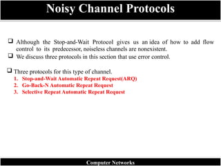  Although the Stop-and-Wait Protocol gives us an idea of how to add flow
control to its predecessor, noiseless channels are nonexistent.
 We discuss three protocols in this section that use error control.
 Three protocols for this type of channel.
1. Stop-and-Wait Automatic Repeat Request(ARQ)
2. Go-Back-N Automatic Repeat Request
3. Selective Repeat Automatic Repeat Request
Noisy Channel Protocols
Computer Networks
 