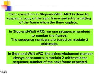 Error correction in Stop-and-Wait ARQ is done by
keeping a copy of the sent frame and retransmitting
of the frame when the timer expires.
11.26
In Stop-and-Wait ARQ, we use sequence numbers
to number the frames.
The sequence numbers are based on modulo-2
arithmetic.
In Stop-and-Wait ARQ, the acknowledgment number
always announces in modulo-2 arithmetic the
sequence number of the next frame expected.
 