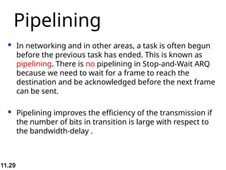 11.29
Pipelining
 In networking and in other areas, a task is often begun
before the previous task has ended. This is known as
pipelining. There is no pipelining in Stop-and-Wait ARQ
because we need to wait for a frame to reach the
destination and be acknowledged before the next frame
can be sent.
 Pipelining improves the efficiency of the transmission if
the number of bits in transition is large with respect to
the bandwidth-delay .
 