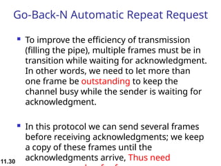 11.30
Go-Back-N Automatic Repeat Request
 To improve the efficiency of transmission
(filling the pipe), multiple frames must be in
transition while waiting for acknowledgment.
In other words, we need to let more than
one frame be outstanding to keep the
channel busy while the sender is waiting for
acknowledgment.
 In this protocol we can send several frames
before receiving acknowledgments; we keep
a copy of these frames until the
acknowledgments arrive, Thus need
 