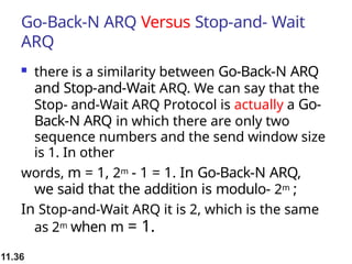 11.36
Go-Back-N ARQ Versus Stop-and- Wait
ARQ
 there is a similarity between Go-Back-N ARQ
and Stop-and-Wait ARQ. We can say that the
Stop- and-Wait ARQ Protocol is actually a Go-
Back-N ARQ in which there are only two
sequence numbers and the send window size
is 1. In other
words, m = 1, 2m - 1 = 1. In Go-Back-N ARQ,
we said that the addition is modulo- 2m ;
In Stop-and-Wait ARQ it is 2, which is the same
as 2m when m = 1.
 