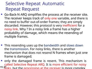 11.37
Selective Repeat Automatic
Repeat Request
 Go-Back-N ARQ simplifies the process at the receiver site.
The receiver keeps track of only one variable, and there is
no need to buffer out-of-order frames; they are simply
discarded. However, this protocol is very inefficient for a
noisy link. Why ? In a noisy link a frame has a higher
probability of damage, which means the resending of
multiple frames.
 This resending uses up the bandwidth and slows down
the transmission. For noisy links, there is another
mechanism that does not resend N frames when just one
frame is damaged;
 only the damaged frame is resent. This mechanism is
called Selective Repeat ARQ. It is more efficient for noisy
 