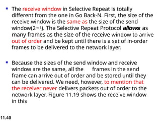 11.40
 The receive window in Selective Repeat is totally
different from the one in Go Back-N. First, the size of the
receive window is the same as the size of the send
window(2m-1). The Selective Repeat Protocol allows as
many frames as the size of the receive window to arrive
out of order and be kept until there is a set of in-order
frames to be delivered to the network layer.
 Because the sizes of the send window and receive
window are the same, all the frames in the send
frame can arrive out of order and be stored until they
can be delivered. We need, however, to mention that
the receiver never delivers packets out of order to the
network layer. Figure 11.19 shows the receive window
in this
 